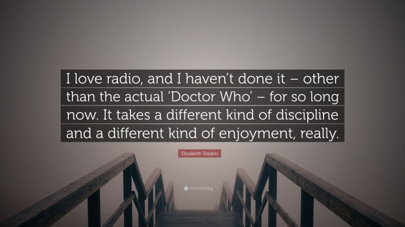 Elisabeth Sladen Quote: “I love radio, and I haven’t done it – other than the actual ‘Doctor Who’ – for so long now. It takes a different kind of discipline and a different kind of enjoyment, really.”