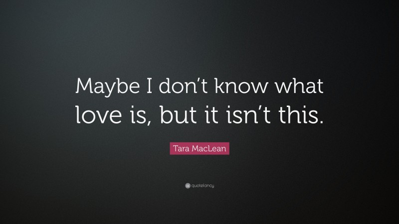 Tara MacLean Quote: “Maybe I don’t know what love is, but it isn’t this.”