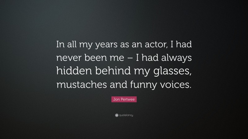 Jon Pertwee Quote: “In all my years as an actor, I had never been me – I had always hidden behind my glasses, mustaches and funny voices.”