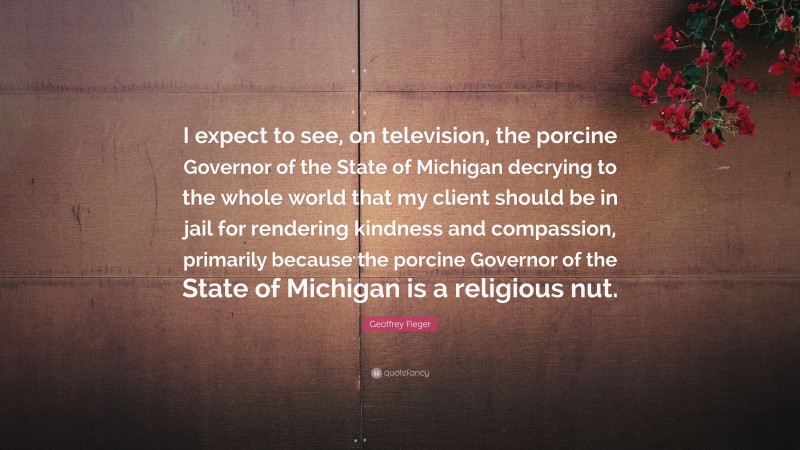Geoffrey Fieger Quote: “I expect to see, on television, the porcine Governor of the State of Michigan decrying to the whole world that my client should be in jail for rendering kindness and compassion, primarily because the porcine Governor of the State of Michigan is a religious nut.”