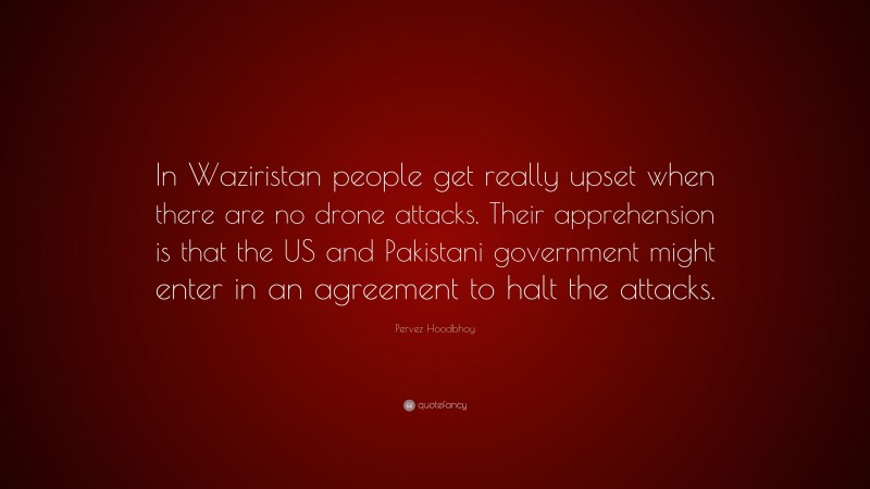 Pervez Hoodbhoy Quote: “In Waziristan people get really upset when there are no drone attacks. Their apprehension is that the US and Pakistani government might enter in an agreement to halt the attacks.”