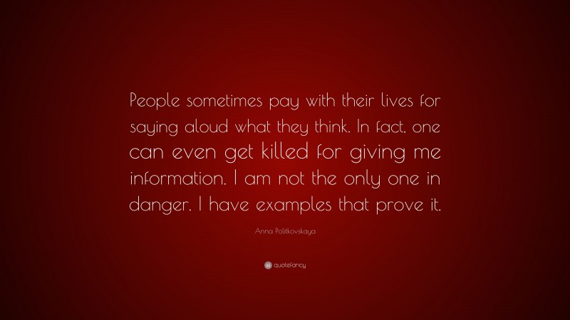 Anna Politkovskaya Quote: “People sometimes pay with their lives for saying aloud what they think. In fact, one can even get killed for giving me information. I am not the only one in danger. I have examples that prove it.”