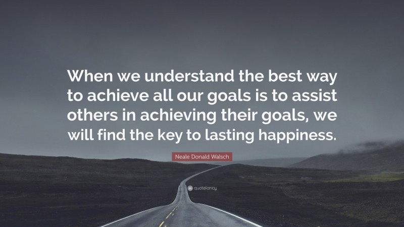 Neale Donald Walsch Quote: “When we understand the best way to achieve all our goals is to assist others in achieving their goals, we will find the key to lasting happiness.”