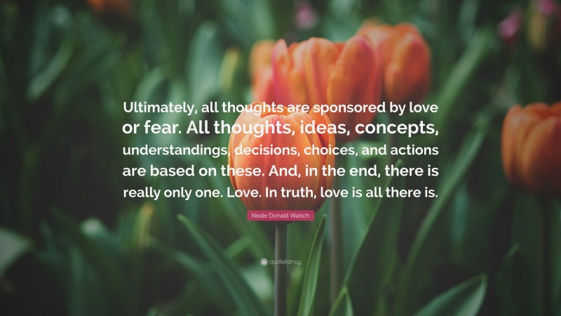 Neale Donald Walsch Quote: “Ultimately, all thoughts are sponsored by love or fear. All thoughts, ideas, concepts, understandings, decisions, choices, and actions are based on these. And, in the end, there is really only one. Love. In truth, love is all there is.”
