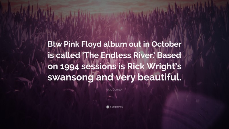 Polly Samson Quote: “Btw Pink Floyd album out in October is called ‘The Endless River.’ Based on 1994 sessions is Rick Wright’s swansong and very beautiful.”