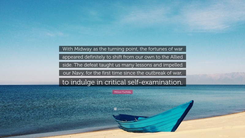 Mitsuo Fuchida Quote: “With Midway as the turning point, the fortunes of war appeared definitely to shift from our own to the Allied side. The defeat taught us many lessons and impelled our Navy, for the first time since the outbreak of war, to indulge in critical self-examination.”