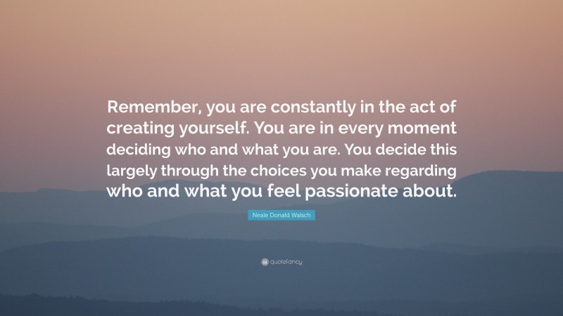 Neale Donald Walsch Quote: “Remember, you are constantly in the act of creating yourself. You are in every moment deciding who and what you are. You decide this largely through the choices you make regarding who and what you feel passionate about.”