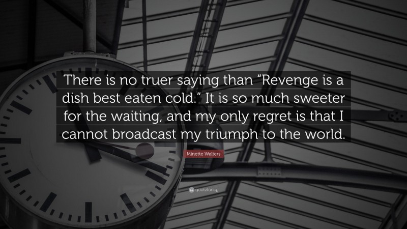 Minette Walters Quote: “There is no truer saying than “Revenge is a dish best eaten cold.” It is so much sweeter for the waiting, and my only regret is that I cannot broadcast my triumph to the world.”