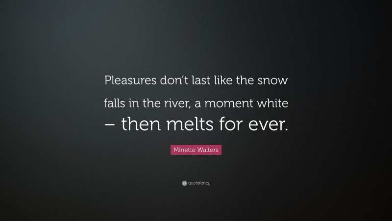 Minette Walters Quote: “Pleasures don’t last like the snow falls in the river, a moment white – then melts for ever.”