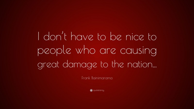 Frank Bainimarama Quote: “I don’t have to be nice to people who are causing great damage to the nation...”
