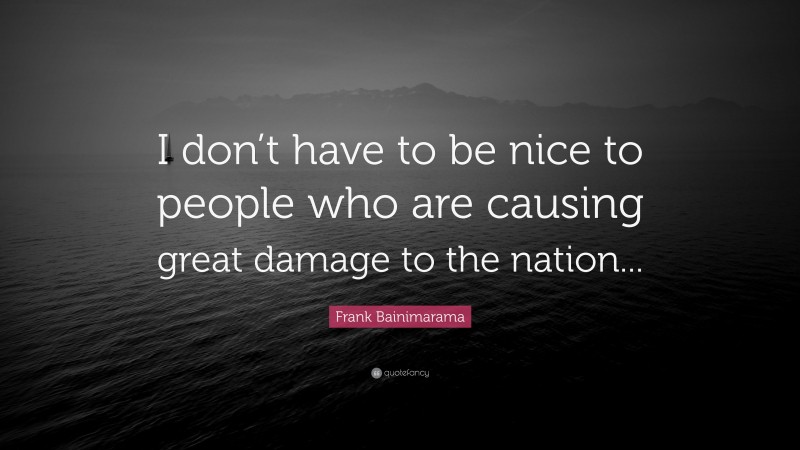 Frank Bainimarama Quote: “I don’t have to be nice to people who are causing great damage to the nation...”