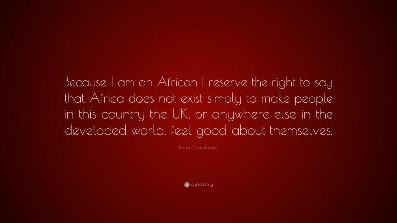 Nicky Oppenheimer Quote: “Because I am an African I reserve the right to say that Africa does not exist simply to make people in this country the UK, or anywhere else in the developed world, feel good about themselves.”