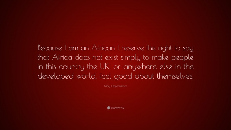 Nicky Oppenheimer Quote: “Because I am an African I reserve the right to say that Africa does not exist simply to make people in this country the UK, or anywhere else in the developed world, feel good about themselves.”