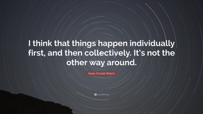 Neale Donald Walsch Quote: “I think that things happen individually first, and then collectively. It’s not the other way around.”
