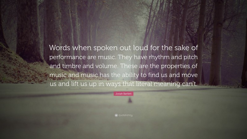 Josiah Bartlett Quote: “Words when spoken out loud for the sake of performance are music. They have rhythm and pitch and timbre and volume. These are the properties of music and music has the ability to find us and move us and lift us up in ways that literal meaning can’t.”