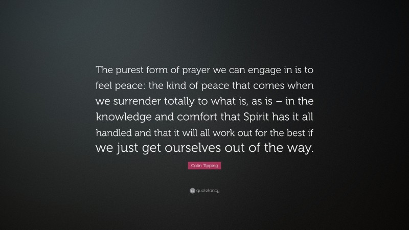 Colin Tipping Quote: “The purest form of prayer we can engage in is to feel peace: the kind of peace that comes when we surrender totally to what is, as is – in the knowledge and comfort that Spirit has it all handled and that it will all work out for the best if we just get ourselves out of the way.”