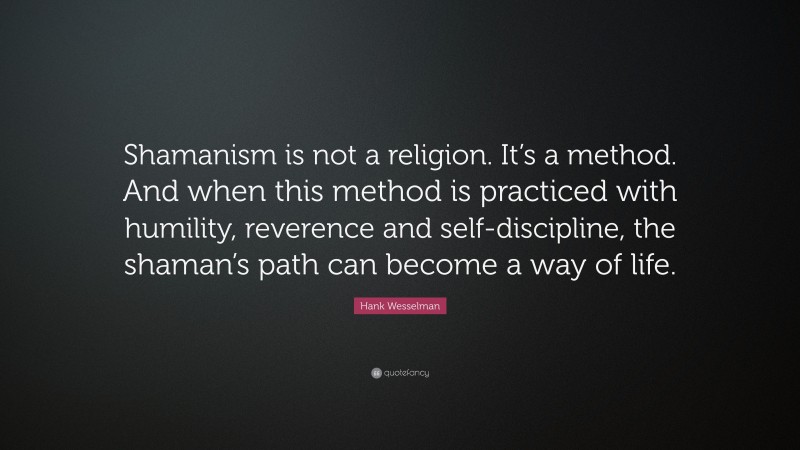 Hank Wesselman Quote: “Shamanism is not a religion. It’s a method. And when this method is practiced with humility, reverence and self-discipline, the shaman’s path can become a way of life.”