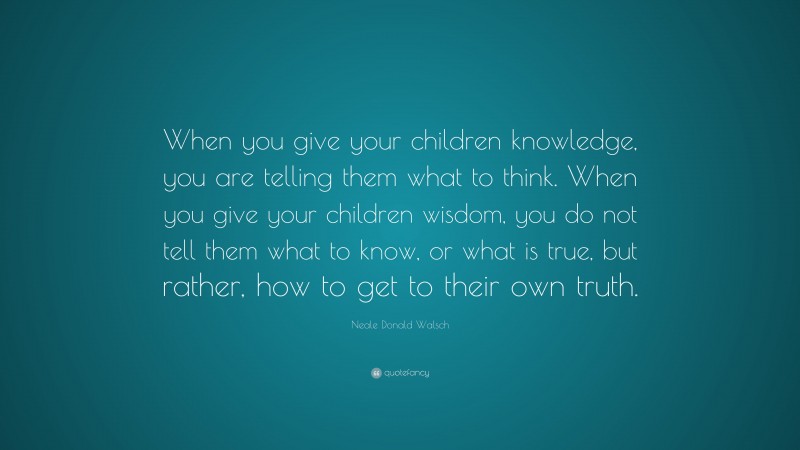 Neale Donald Walsch Quote: “When you give your children knowledge, you are telling them what to think. When you give your children wisdom, you do not tell them what to know, or what is true, but rather, how to get to their own truth.”