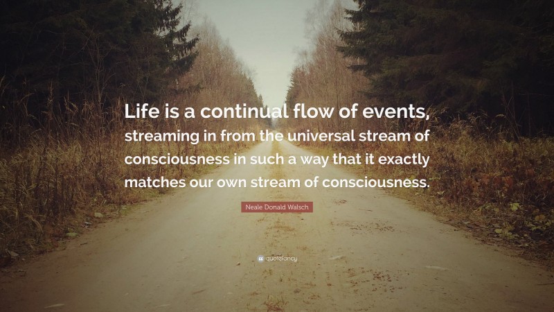 Neale Donald Walsch Quote: “Life is a continual flow of events, streaming in from the universal stream of consciousness in such a way that it exactly matches our own stream of consciousness.”