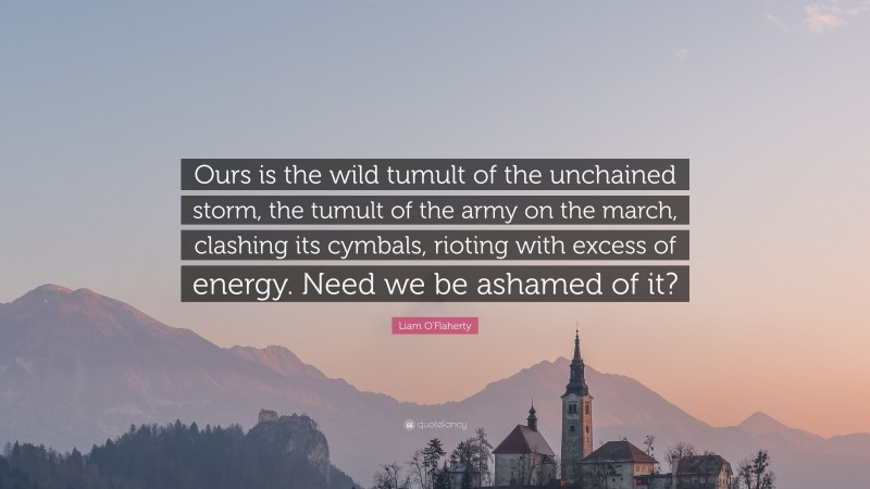 Liam O'Flaherty Quote: “Ours is the wild tumult of the unchained storm, the tumult of the army on the march, clashing its cymbals, rioting with excess of energy. Need we be ashamed of it?”