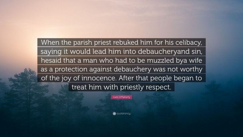 Liam O'Flaherty Quote: “When the parish priest rebuked him for his celibacy, saying it would lead him into debaucheryand sin, hesaid that a man who had to be muzzled bya wife as a protection against debauchery was not worthy of the joy of innocence. After that people began to treat him with priestly respect.”