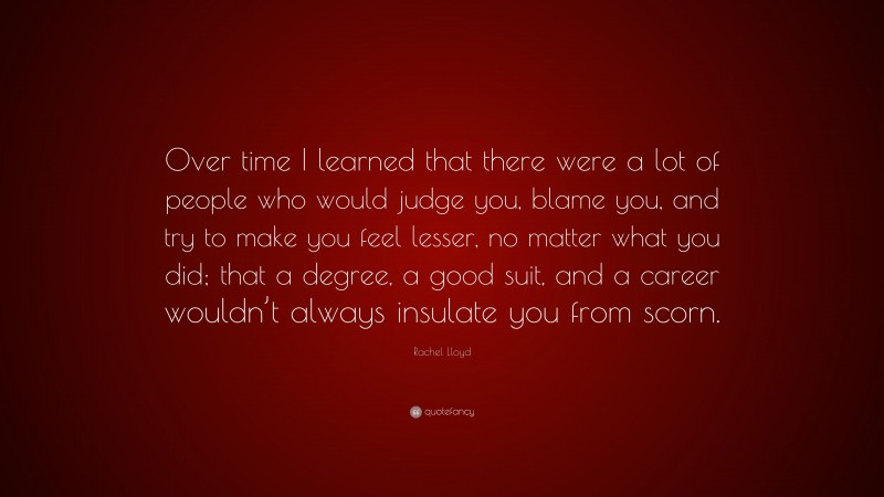 Rachel Lloyd Quote: “Over time I learned that there were a lot of people who would judge you, blame you, and try to make you feel lesser, no matter what you did; that a degree, a good suit, and a career wouldn’t always insulate you from scorn.”