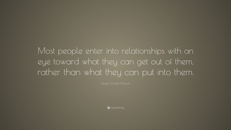 Neale Donald Walsch Quote: “Most people enter into relationships with an eye toward what they can get out of them, rather than what they can put into them.”