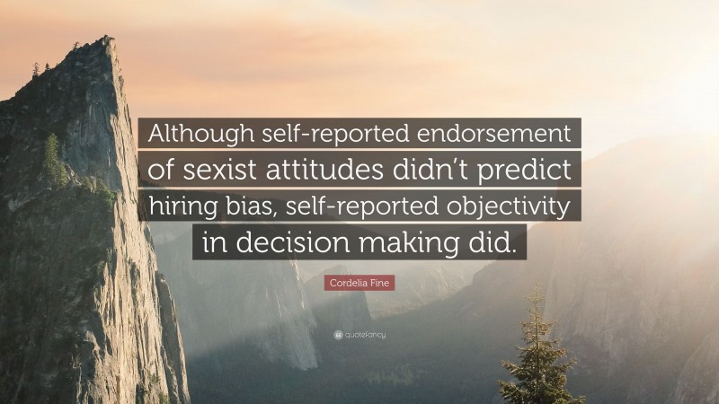 Cordelia Fine Quote: “Although self-reported endorsement of sexist attitudes didn’t predict hiring bias, self-reported objectivity in decision making did.”