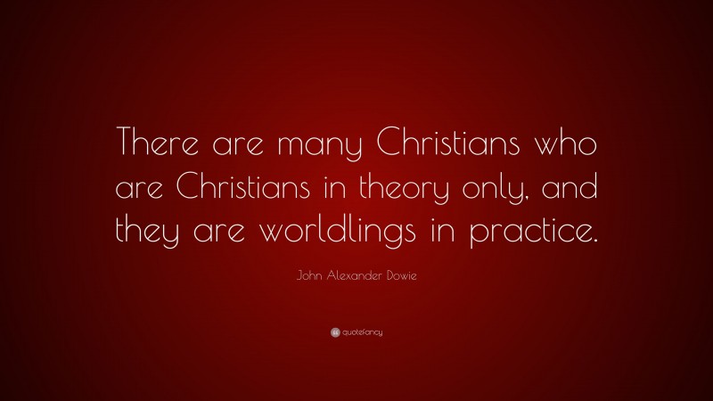 John Alexander Dowie Quote: “There are many Christians who are Christians in theory only, and they are worldlings in practice.”