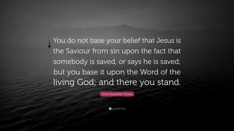 John Alexander Dowie Quote: “You do not base your belief that Jesus is the Saviour from sin upon the fact that somebody is saved, or says he is saved; but you base it upon the Word of the living God; and there you stand.”