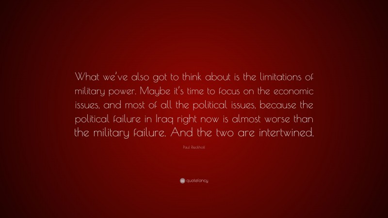 Paul Rieckhoff Quote: “What we’ve also got to think about is the limitations of military power. Maybe it’s time to focus on the economic issues, and most of all the political issues, because the political failure in Iraq right now is almost worse than the military failure. And the two are intertwined.”