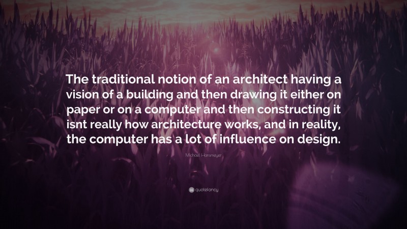 Michael Hansmeyer Quote: “The traditional notion of an architect having a vision of a building and then drawing it either on paper or on a computer and then constructing it isnt really how architecture works, and in reality, the computer has a lot of influence on design.”