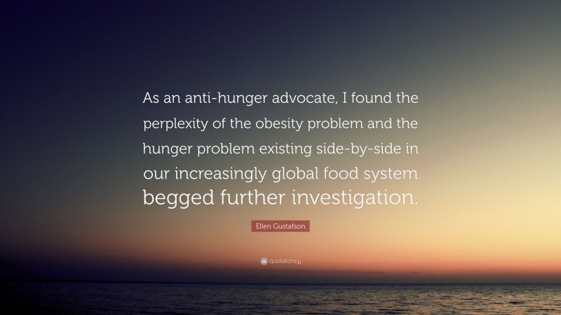 Ellen Gustafson Quote: “As an anti-hunger advocate, I found the perplexity of the obesity problem and the hunger problem existing side-by-side in our increasingly global food system begged further investigation.”