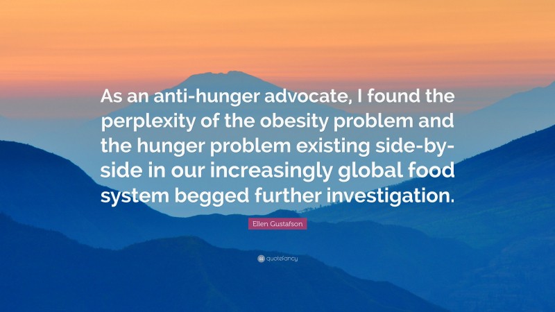Ellen Gustafson Quote: “As an anti-hunger advocate, I found the perplexity of the obesity problem and the hunger problem existing side-by-side in our increasingly global food system begged further investigation.”