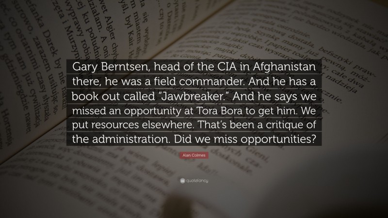 Alan Colmes Quote: “Gary Berntsen, head of the CIA in Afghanistan there, he was a field commander. And he has a book out called “Jawbreaker.” And he says we missed an opportunity at Tora Bora to get him. We put resources elsewhere. That’s been a critique of the administration. Did we miss opportunities?”