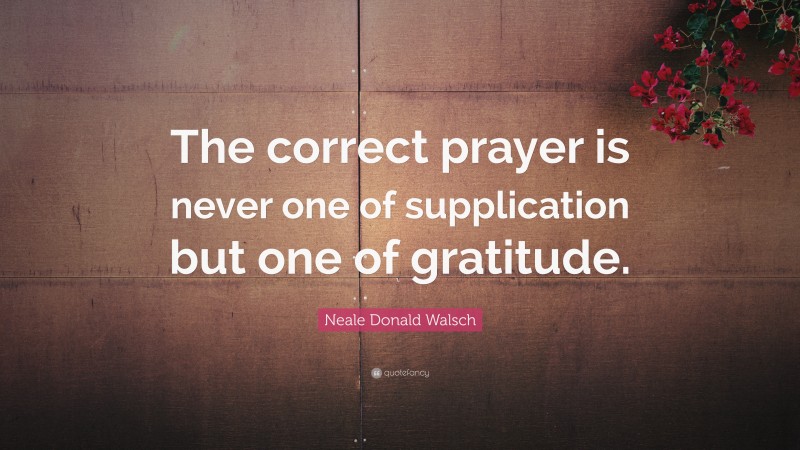 Neale Donald Walsch Quote: “The correct prayer is never one of supplication but one of gratitude.”