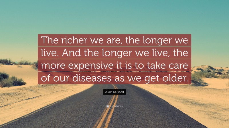 Alan Russell Quote: “The richer we are, the longer we live. And the longer we live, the more expensive it is to take care of our diseases as we get older.”