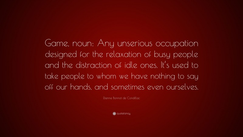 Etienne Bonnot de Condillac Quote: “Game, noun: Any unserious occupation designed for the relaxation of busy people and the distraction of idle ones. It’s used to take people to whom we have nothing to say off our hands, and sometimes even ourselves.”