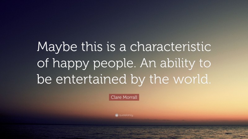 Clare Morrall Quote: “Maybe this is a characteristic of happy people. An ability to be entertained by the world.”