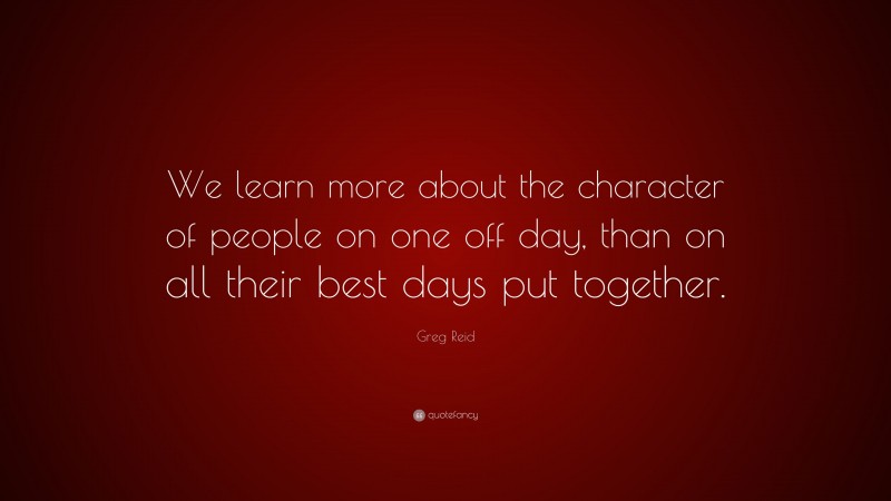 Greg Reid Quote: “We learn more about the character of people on one off day, than on all their best days put together.”