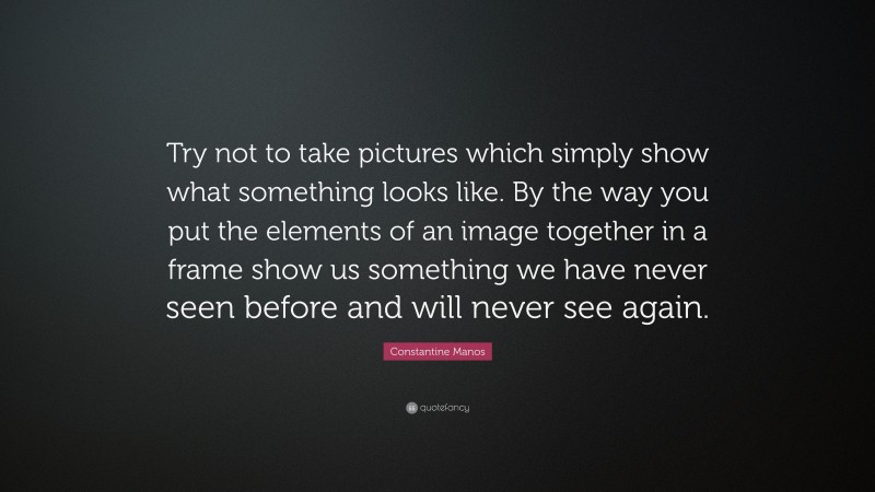 Constantine Manos Quote: “Try not to take pictures which simply show what something looks like. By the way you put the elements of an image together in a frame show us something we have never seen before and will never see again.”