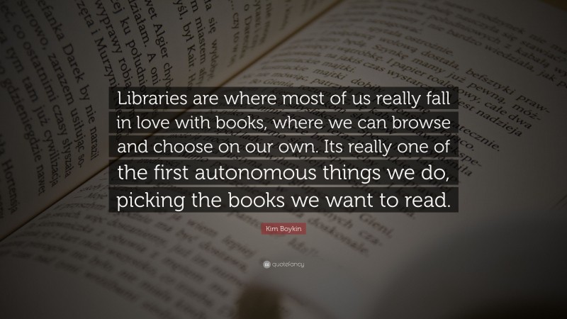 Kim Boykin Quote: “Libraries are where most of us really fall in love with books, where we can browse and choose on our own. Its really one of the first autonomous things we do, picking the books we want to read.”