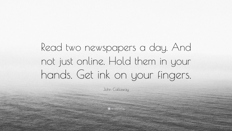 John Callaway Quote: “Read two newspapers a day. And not just online. Hold them in your hands. Get ink on your fingers.”