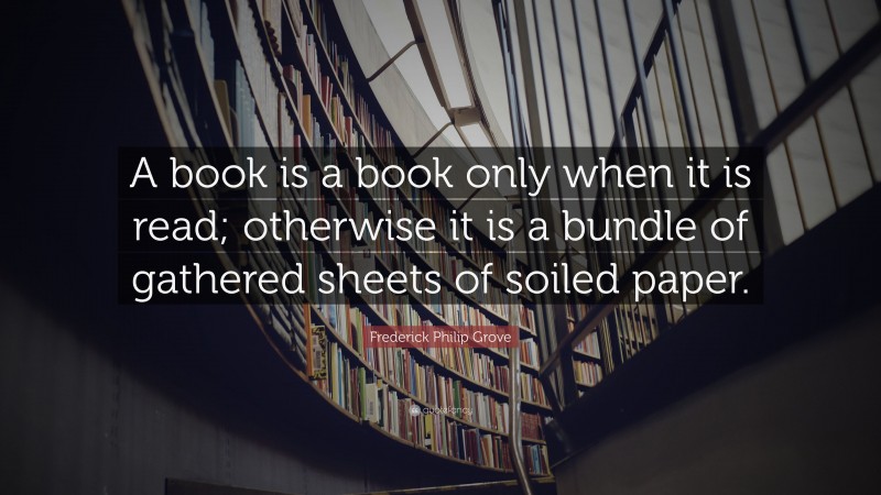 Frederick Philip Grove Quote: “A book is a book only when it is read; otherwise it is a bundle of gathered sheets of soiled paper.”