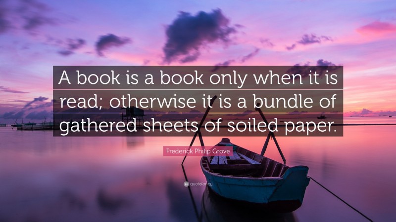 Frederick Philip Grove Quote: “A book is a book only when it is read; otherwise it is a bundle of gathered sheets of soiled paper.”