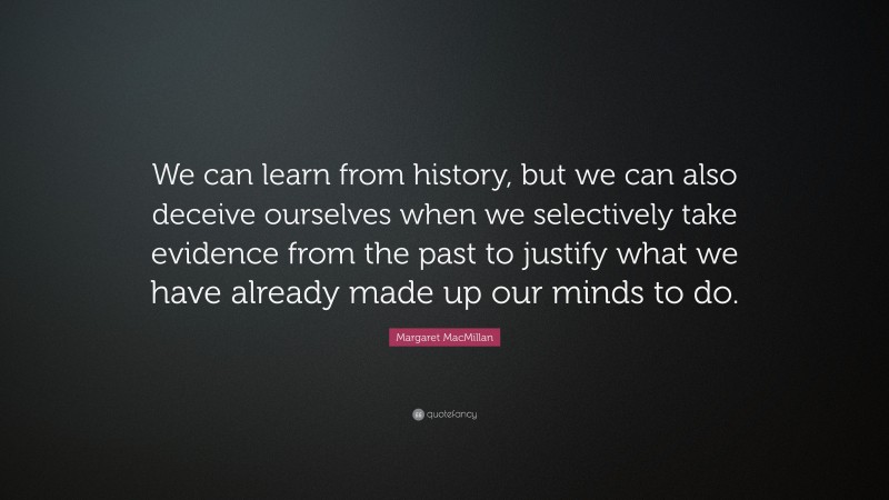 Margaret MacMillan Quote: “We can learn from history, but we can also deceive ourselves when we selectively take evidence from the past to justify what we have already made up our minds to do.”