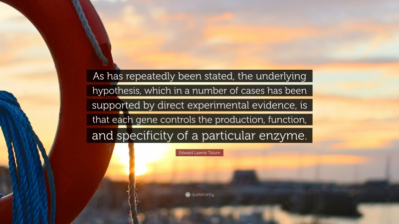 Edward Lawrie Tatum Quote: “As has repeatedly been stated, the underlying hypothesis, which in a number of cases has been supported by direct experimental evidence, is that each gene controls the production, function, and specificity of a particular enzyme.”