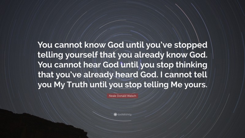 Neale Donald Walsch Quote: “You cannot know God until you’ve stopped telling yourself that you already know God. You cannot hear God until you stop thinking that you’ve already heard God. I cannot tell you My Truth until you stop telling Me yours.”