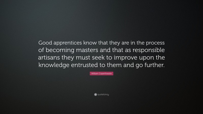 William Coperthwaite Quote: “Good apprentices know that they are in the process of becoming masters and that as responsible artisans they must seek to improve upon the knowledge entrusted to them and go further.”