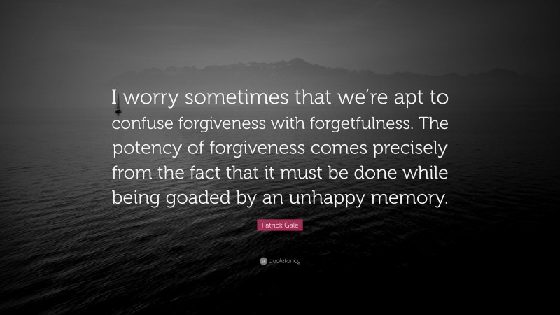 Patrick Gale Quote: “I worry sometimes that we’re apt to confuse forgiveness with forgetfulness. The potency of forgiveness comes precisely from the fact that it must be done while being goaded by an unhappy memory.”